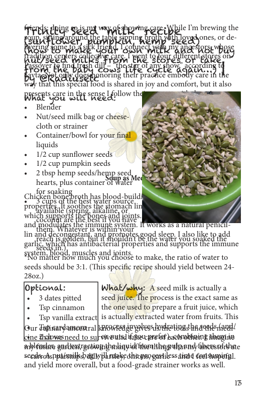 le I’m brewing the  wﬁﬁ&\w m;‘ gy ones, or de-  nti \  1 tu m 0 s;,,; o  anhis specl oud is shared injoy and mmfun butit also SR AL Lo 4  Blcnd:r  Nut/seed milk bag or cheese-  cloth or strainer  Container/bow for your ﬁr‘  liquids  1/2 cup sunflower seeds  1/2 cup pumpkin seeds  2 thsp hemp seeds/heg) ?g‘m  ki  hezrts, plus container 8] Water  King cm KenBonshroth has blood-build 1?““%5  SR APESRPos R  pm erties Tt sool ’{h( fomach  and o JHE Bt gk  lin angd m.."“‘“s“" oo Lalso e 104dd e ys ’Tc? sy e g algmf e  gzr I A Sl Bropertics and supports the imiiune  e d les and jpints oel"gﬁ THOWHRECE Yot dROBSe to make, the ratio of water to  <ceds should be 3.1, (Ths specific recipe should yield between 24- 280z.) Optional: What/why: A seed milk is actually a ’ 3datespitted | seed juice: The process is the exact same as + Tspcinnamon | the one used to prepare a fruit juice, which + Tsp vanilla extract is actually extracted water from fruits. This ur Falisardamesnral kBowsa deyebess hydatings ha dass !/ ine Zhdbwasneed to subeivautsd if@ucprelst bacorabhoing theiie whyléadas audiestrastwinthetinyidfiemithepulpand fbesaithac seedkralsppabmmilish gl Phrsiele shivpso gasdiless dinid deatshapistgl.  and yield more overall, but a food-grade strainer works as well.  15 